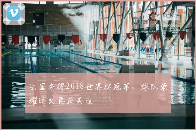 法国夺得2018世界杯冠军，球队荣耀时刻再获关注